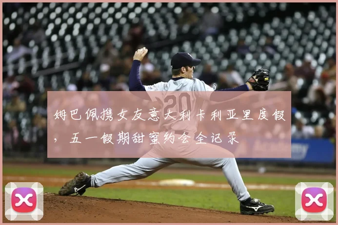 姆巴佩携女友意大利卡利亚里度假,五一假期甜蜜约会全记录