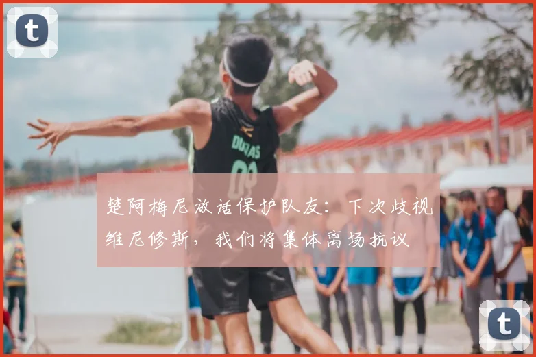 楚阿梅尼放话保护队友:下次歧视维尼修斯,我们将集体离场抗议