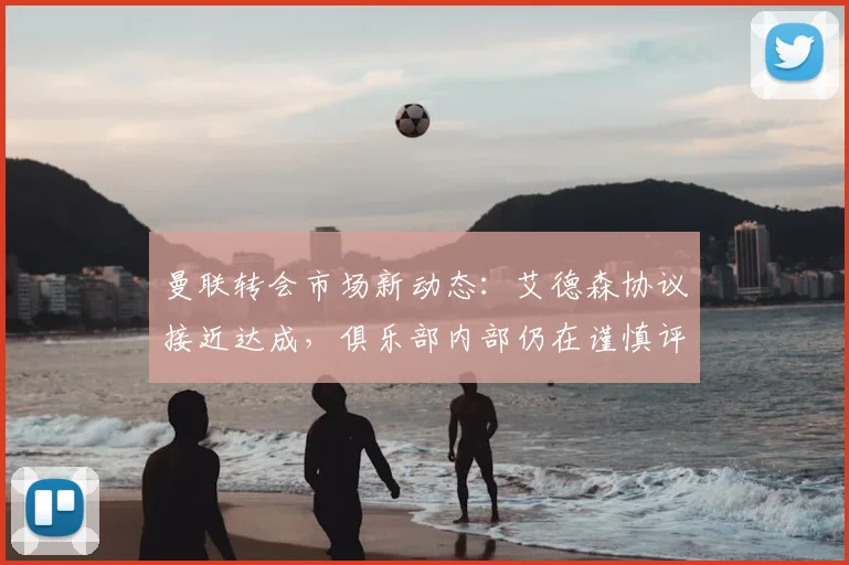 曼联转会市场新动态：艾德森协议接近达成，俱乐部内部仍在谨慎评估
