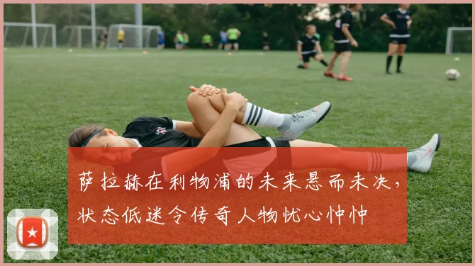 萨拉赫在利物浦的未来悬而未决,状态低迷令传奇人物忧心忡忡