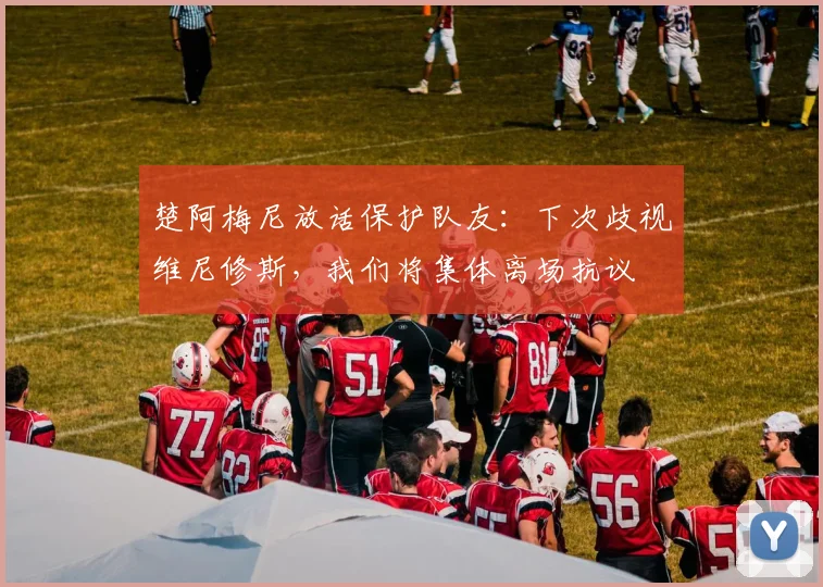 楚阿梅尼放话保护队友：下次歧视维尼修斯，我们将集体离场抗议