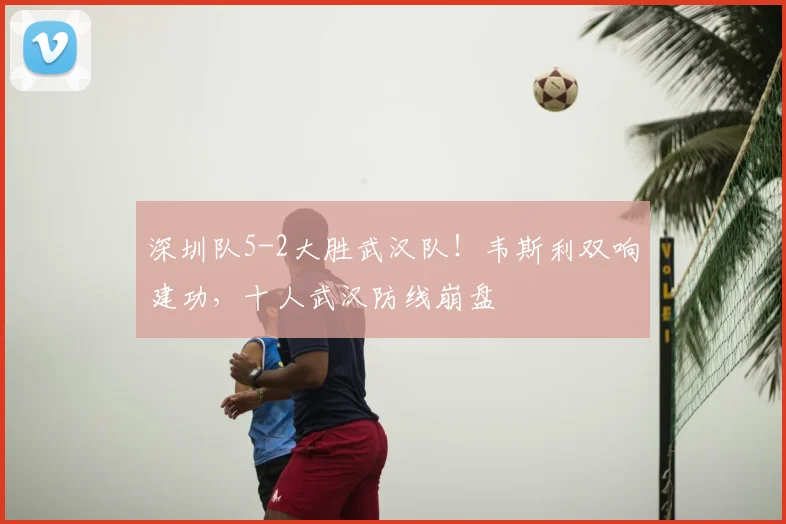 深圳队5-2大胜武汉队！韦斯利双响建功，十人武汉防线崩盘