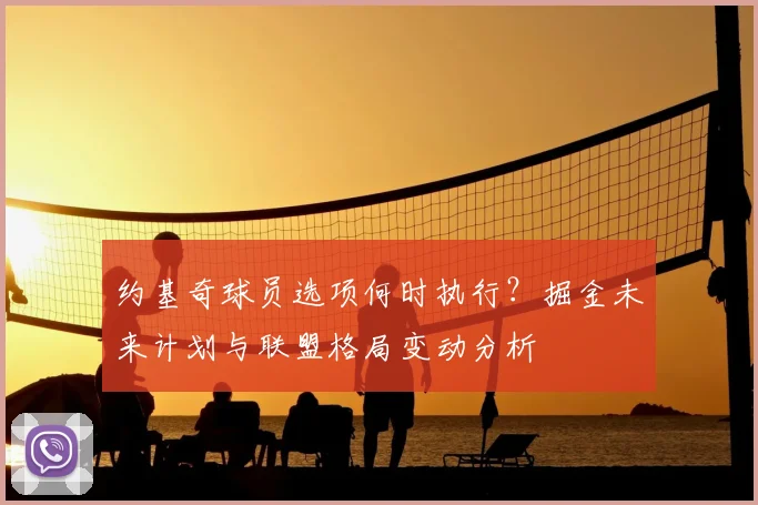 约基奇球员选项何时执行?掘金未来计划与联盟格局变动分析
