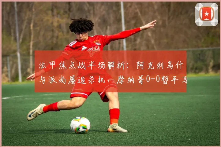 法甲焦点战半场解析：阿克利乌什与派尚屡造杀机，摩纳哥0-0暂平马赛