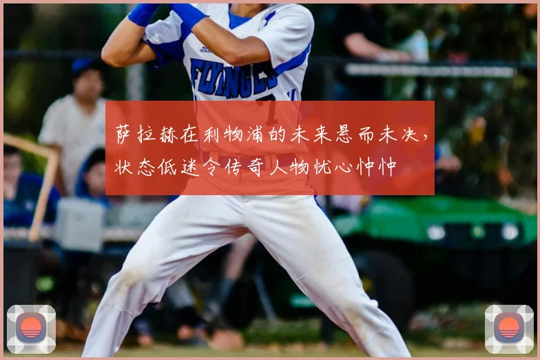 萨拉赫在利物浦的未来悬而未决，状态低迷令传奇人物忧心忡忡
