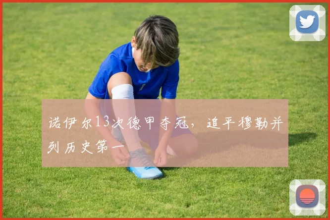诺伊尔13次德甲夺冠，追平穆勒并列历史第一