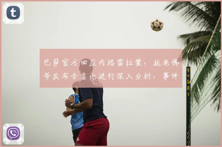 巴萨官方回应内格雷拉案，就老佛爷发布会言论进行深入分析，事件最新进展解读