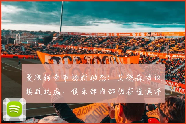 曼联转会市场新动态：艾德森协议接近达成，俱乐部内部仍在谨慎评估